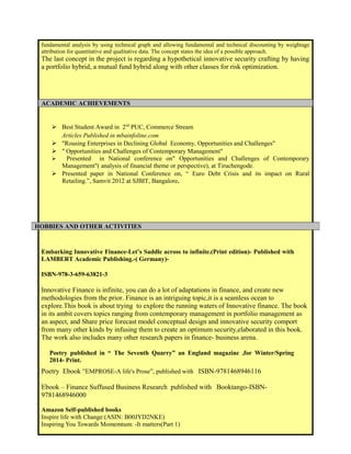 fundamental analysis by using technical graph and allowing fundamental and technical discounting by weightage 
attribution for quantitative and qualitative data. The concept states the idea of a possible approach. 
The last concept in the project is regarding a hypothetical innovative security crafting by having 
a portfolio hybrid, a mutual fund hybrid along with other classes for risk optimization. 
ACADEMIC ACHIEVEMENTS 
 Best Student Award in 2nd PUC, Commerce Stream 
Articles Published in mbainfoline.com 
 "Rousing Enterprises in Declining Global Economy, Opportunities and Challenges" 
 " Opportunities and Challenges of Contemporary Management" 
 Presented in National conference on" Opportunities and Challenges of Contemporary 
Management"( analysis of financial theme or perspective), at Tiruchengode. 
 Presented paper in National Conference on, “ Euro Debt Crisis and its impact on Rural 
Retailing.”, Samvit 2012 at SJBIT, Bangalore. 
HOBBIES AND OTHER ACTIVITIES 
Embarking Innovative Finance-Let’s Saddle across to infinite.(Print edition)- Published with 
LAMBERT Academic Publishing.-( Germany)- 
ISBN-978-3-659-63821-3 
Innovative Finance is infinite, you can do a lot of adaptations in finance, and create new 
methodologies from the prior. Finance is an intriguing topic,it is a seamless ocean to 
explore.This book is about trying to explore the running waters of Innovative finance. The book 
in its ambit covers topics ranging from contemporary management in portfolio management as 
an aspect, and Share price forecast model conceptual design and innovative security comport 
from many other kinds by infusing them to create an optimum security,elaborated in this book. 
The work also includes many other research papers in finance- business arena. 
Poetry published in “ The Seventh Quarry” an England magazine ,for Winter/Spring 
2014- Print. 
Poetry Ebook ”EMPROSE-A life's Prose”, published with ISBN-9781468946116 
Ebook – Finance Suffused Business Research published with Booktango-ISBN- 
9781468946000 
Amazon Self-published books 
Inspire life with Change:(ASIN: B00JYD2NKE) 
Inspiring You Towards Momemtum: -It matters(Part 1) 
 