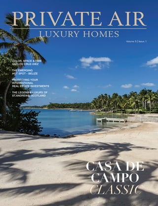 www.private-air-mag.com   1
Volume 5 | Issue 1
COLOR, SPACE & TIME
CARLOS CRUZ-DIEZ
THE EMERGING
HOT SPOT - BELIZE
PROTECTING YOUR
INTERNATIONAL
REAL ESTATE INVESTMENTS
THE LEGEND & LUXURY OF
ST.ANDREWS, SCOTLAND
CASA DE
CAMPO
CLASSIC
PRIVATE AIR
LUXURY HOMES
 