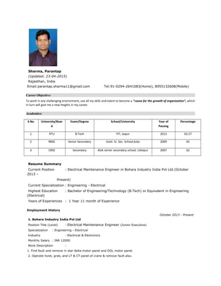 Sharma, Parantap
(Updated: 23-04-2015)
Rajasthan, India
Email:parantap.sharma11@gmail.com Tel:91-0294-2641083(Home), 8955132608(Mobile)
Career Objective:
To work in any challenging environment, use all my skills and talent to become a “cause for the growth of organization”, which
in turn will give me a new heights in my career.
Academics:
S.No. University/Boar
d
Exam/Degree School/University Year of
Passing
Percentage
1. RTU B.Tech YIT, Jaipur 2013 63.27
2. RBSE Senior Secondary Govt. Sr. Sec. School,kota 2009 65
3. CBSE Secondary Alok senior secondary school, Udaipur 2007 62
Resume Summary
Current Position : Electrical Maintenance Engineer in Bohara Industry India Pvt Ltd (October
2013 –
Present)
Current Specialization : Engineering - Electrical
Highest Education : Bachelor of Engineering/Technology (B.Tech) or Equivalent in Engineering
(Electrical)
Years of Experiences : 1 Year 11 month of Experience
Employment History
October 2013 - Present
1. Bohara Industry India Pvt Ltd
Position Title (Level) : Electrical Maintenance Engineer (Junior Executive)
Specialization : Engineering - Electrical
Industry : Electrical & Electronics
Monthly Salary : INR 12000
Work Description :
1. Find fault and remove in star delta motor panel and DOL motor panel.
2. Operate hoist, grab, and LT & CT panel of crane & remove fault also.
 