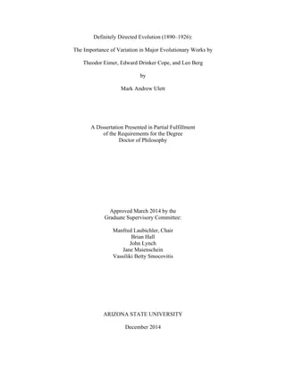 Definitely Directed Evolution (1890–1926):
The Importance of Variation in Major Evolutionary Works by
Theodor Eimer, Edward Drinker Cope, and Leo Berg
by
Mark Andrew Ulett
A Dissertation Presented in Partial Fulfillment
of the Requirements for the Degree
Doctor of Philosophy
Approved March 2014 by the
Graduate Supervisory Committee:
Manfred Laubichler, Chair
Brian Hall
John Lynch
Jane Maienschein
Vassiliki Betty Smocovitis
ARIZONA STATE UNIVERSITY
December 2014
 