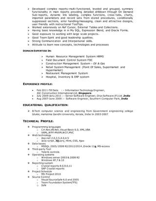 Developed complex reports–multi-functioned, leveled and grouped, summary
functionality in main reports providing detailed drilldown through On Demand
Sub-reports, dynamic link labeling, complex functions, cross-tabs, charts,
imported parameters and record sets from stored procedures, conditionally
suppressed sections, error handling/messaging, clean and attractive designs,
user friendly with instructional ToolTips.
 Worked extensively on Ref Cursor, External Tables and Collections.
 Having basic knowledge in in My SQL, Expression Blend, and Oracle Forms.
 Good exposure to working with large scale projects.
 Good Team Spirit and good leadership qualities.
 Strong Communication and Interpersonal skills.
 Attitude to learn new concepts, technologies and processes
DOMAIN EXPERTISE IN:
 Human Resource Management System HRMS
 Field Document Control System FDC
 Construction Management System – Oil & Gas
 Retail System Management (Point Of Sales, Supermarket and
Hypermarket)
 Restaurant Management System
 Hospital, Inventory & ERP system
EXPERIENCE PROFILE:
 Feb 2011-Till Date : - Information Technology Engineer,
JGC Construction International Ltd, Singapore.
 July 2009-Janu 2011 : - Senior Software Engineer, Oryx Software (P) Ltd ,India
 Aug 2007-June 2009 :- Software Engineer, Southern Computer Park, India
EDUCATIONAL QUALIFICATION:
 B.Tech computer science and engineering from Government engineering college
Idukki, mahatma Gandhi University, Kerala, India In 2003-2007
TECHNICAL PROFILE:
 Programming languages
o C#.Net,VB.Net, Visual Basic 6.0, XML,VBA
o XAML,WPF-MVVM,WCF,MVC
 Web technology
o Asp.net 2.0,3.5,4.0,4.5
o Java script, JQuery, Html, CSS, Ajax
 Data bases
o MSSQL 2005/ 2008 R2/2012/2014 ,Oracle 11g, MS-access
 Third-party Tool
o Telerik controls
 Operating systems
o Windows server 2003 & 2008 R2
o Windows XP,7 & 10
 Reporting system
o Crystal reports 8.0,9.0,11
o SAP Crystal reports
 Project Schedule
o MS Project 2010
 Source Control
o Visual SourceSafe 6.0 and 2005
o Team Foundation System(TFS)
o SVN
 