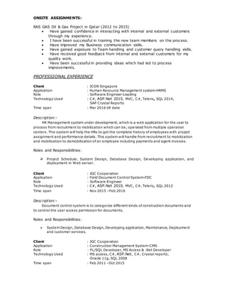 ONSITE ASSIGNMENTS:
RAS GAS Oil & Gas Project in Qatar (2012 to 2015)
 Have gained confidence in interacting with internal and external customers
through my experience.
 I have been successful in training the new team members on the process.
 Have improved my Business communication skills.
 Have gained exposure to Team handling and customer query handling skills.
 Have received good feedback from internal and external customers for my
quality work.
 Have been successful in providing ideas which had led to process
improvements.
PROFESSIONAL EXPERIENCE
Client : JCON Singapore
Application : Human Resource Management system-HRMS
Role : Software Engineer-Leading
Technology Used : C#, ASP.Net 2015, MVC, C#, Teleric, SQL 2014,
SAP Crystal Reports
Time span : Mar 2016 till date
Description:-
HR Management system under development, which is a web application for the user to
process from recruitment to mobilization which can be, operated from multiple operation
centers. This system will help the HRs to get the complete history of employees with project
assignment and performance details. This system will handle from recruitment to mobilization
and mobilization to demobilization of an employee including payments and agent invoices.
Roles and Responsibilities:
 Project Schedule, System Design, Database Design, Developing application, and
deployment in Web server.
Client : JGC Cooperation
Application : Field Document Control System-FDC
Role : Software Engineer
Technology Used : C#, ASP.Net 2010, MVC, C#, Teleric, SQL 2012
Time span : Nov 2015 –Feb 2016
Description:-
Document control system is to categorize different kinds of construction documents and
to control the user access permission for documents.
Roles and Responsibilities:
 System Design, Database Design, Developing application, Maintenance, Deployment
and customer services.
Client : JGC Cooperation
Application : Construction Management System-CMS
Role : PL/SQL Developer, MS Access & .Net Developer
Technology Used : MS access, C#, ASP.Net, C#, Crystal reports,
Oracle 11g, SQL 2008
Time span : Feb 2011 –Oct 2015
 