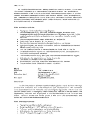 Description:-
JGC construction International is a leading construction company in Japan. JGC has many
construction assignments in all over the world especially in Oil & Gas. CMS is the internal
software developed by JGC, which is being used in different construction projects. It includes
different modules such as Material Control, Steel Structure Material Control, Welding Control,
Test Package Control, Piping Spool Control, Gate Control, Instrument, Equipment, Painting and
Insulation, Foundation and Forecasting, which enables to manage a whole construction site
starting from planning till commissioning.
Roles and Responsibilities:
 Playing role of Information Technology Engineer.
 Developed Advance PL/SQL packages, procedures, triggers, functions, views,
Indexes and Collections to implement business Logic. Generated server side PL/SQL
scripts for data manipulation and validation and materialized views for remote
instances.
 Developed and maintained the MS Access and .NET application.
 Developed Crystal Reports, Access reports.
 Developed complex queries including Sub queries, Unions and Aliases.
 Developed Complex SQL queries using various joins and developed various dynamic
SQL’s thorough out the projects.
 Load the data from Excel file to oracle database and Oracle table to Excel file.
 Created parameterized reports and customized existing reports. Developed various
sub-reports, running totals per period.
 Coded and maintained PL/SQL Packages, Stored Procedures and Database Triggers.
 Understanding the requirements and design documents.
 Collect and document customer requirements.
 Responsible for Functional, Integration and System testing activities.
 Experienced as Oracle DBA at client support operation.
Client : Oryx
Application : Chat Communicator
Role : .Net Developer WPF & WCF
Technology Used : WPF, WCF, C#.Net 3.5, MVVM
: SQL server 2008
Time span : Aug 2010 to Dec 2010
Description:-
Chat Communicator is an internal communication system, which is developed for Oryx
team to track and control their communication and work allocation actives. This application
works as client server model. Public chat area is working as a regular chat system where user
can chat with the online users or group. The work allocation area uses to allocate jobs for each
department / users and track its progress. It helps to estimate total work and faster and
instant response for the work related queries. A WCF based Chat server facilitates and
control the overall communications to the client
Roles and Responsibilities:
 Playing the role of Senior Software Engineer.
 Designing, Coding C#, WPF, WCF and writing LINQ queries.
 Performed unit, User acceptance and functional testing
 Understanding the requirements and design documents.
 Actively Participated through whole life cycle.
 