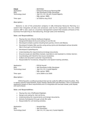 Client : RESTONIC
Application : Enterprise Resource Planning-ERP
Role : .Net Developer & SQL Developer
Technology Used : .Net 3.5, C#, Vb.net, Crystal reports
: SQL server 2005
Time span : Jul 2009 to Aug 2010
Description:-
Restonic is one of the production company in UAE, Enterprise Resource Planning is a
system that integrates all data and processes used by the organization into one unified
system. ERP is also used as a business management system that includes all facets of the
business from planning to manufacturing, through sales and marketing
Roles and Responsibilities:
 Playing the role of Senior Software Engineer.
 Designed Windows forms and coding C# and Vb.net.
 Developed complex queries including Sub queries, Unions and Aliases.
 Developed Complex SQL queries using various joins and developed various dynamic
SQL’s thorough out the projects.
 Developed Crystal Reports.
 Understanding the requirements and design documents.
 Ensures issues are identified, tracked, reported on and resolved in a timely manner.
 Coordinating with Client for live issues resolutions
 Collect and document customer requirements.
 Responsible for Functional, Integration and System testing activities.
Application : POS & Payroll
Role : .Net Developer & SQL Developer
Technology Used : .Net 3.0, C#, Crystal reports
: SQL server 2005
Time span : June 2008 to Jul 2009
Description:-
POS & Payroll is a software product that can be useful for different kind of outlets. This
is mainly used for hypermarkets, Super market, Restaurant and Pharmacy. This is customized
application based on client requirement and it’s integrates with barcode reader, pole display
and cash drawer.
Roles and Responsibilities:
 Playing the role of Software Engineer.
 Design and coding for .Dot net forms.
 Understanding the requirements and design documents.
 Actively Participated through whole life cycle.
 Responsible for unit testing activities.
Application : Hospital App
Role : .Net Developer
Technology Used : .Net 3.0, C#, Asp.net, Crystal reports
 