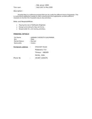 : SQL server 2005
Time span : Sept 2007 to May 2008
Description:-
Hospital App is a software product that can be useful for different kind of Hospitals. This
is customized application based on client requirement and application contains different
modules to monitor the hospital’s day to day activities.
Roles and Responsibilities:
 Playing the role of Software Engineer.
 Design and coding for Asp.net forms.
 Responsible for unit testing activities.
PERSONAL DETAILS:
Full Name : KANNAN CHEEROTH SUKUMARAN
Sex : Male
Marital Status : Married
Nationality : Indian.
Permanent address : Cheeroth house
Mullassery P.O
Thrissur - 680509
Kerala, india.
Phone No : +91487-2264276
 