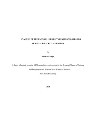 ANALYSIS OF THE FACTORS USED BY VALUATION MODELS FOR
MORTGAGE-BACKED SECURITIES
By
Bhawani Singh
A thesis submitted in partial fulfillment of the requirements for the degree of Master of Science
in Management and Systems Stern School of Business
New York University
2015
 