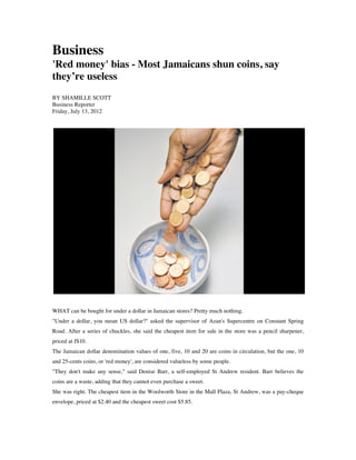 Business
'Red money' bias - Most Jamaicans shun coins, say
they’re useless
BY SHAMILLE SCOTT
Business Reporter
Friday, July 13, 2012
WHAT can be bought for under a dollar in Jamaican stores? Pretty much nothing.
"Under a dollar, you mean US dollar?" asked the supervisor of Azan's Supercentre on Constant Spring
Road. After a series of chuckles, she said the cheapest item for sale in the store was a pencil sharpener,
priced at J$10.
The Jamaican dollar denomination values of one, five, 10 and 20 are coins in circulation, but the one, 10
and 25-cents coins, or 'red money', are considered valueless by some people.
"They don't make any sense," said Denise Barr, a self-employed St Andrew resident. Barr believes the
coins are a waste, adding that they cannot even purchase a sweet.
She was right. The cheapest item in the Woolworth Store in the Mall Plaza, St Andrew, was a pay-cheque
envelope, priced at $2.40 and the cheapest sweet cost $5.85.
 