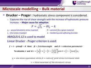 Microscale modelling – Bulk material
 Drucker – Prager : hydrostatic stress component is considered.
 Captures the rise of shear strength with the increase of hydrostatic pressure
increase. – Major cause for adoption.
𝐹 = 𝐽2 − 𝜃𝐼1 − 𝑘
J2 – second deviatoric stress invariant 𝜃 – constant for a given material
I1 – first stress invariant 𝑘 – hardening and softening function
ABAQUS 6.12 is used to model
Linear Drucker - Prager criterion is used:
𝒇 = 𝒕 − 𝒑𝒕𝒂𝒏𝜷 − 𝒅 Here: 𝜷 = 𝒇𝒓𝒊𝒄𝒕𝒊𝒐𝒏 𝒂𝒏𝒈𝒍𝒆 and 𝒅 = 𝒄𝒐𝒉𝒆𝒔𝒊𝒐𝒏 𝒑𝒂𝒓𝒂𝒎𝒆𝒕𝒆𝒓
To calculate, 𝒕 and 𝒅: 𝑡 =
1
2
q 1 +
1
𝑘
− 1 −
1
𝑘
𝑟
𝑞
3
and 𝑑 = 1 −
1
3
𝑡𝑎𝑛𝛽 𝜎𝑐
𝑞 = 𝑣𝑜𝑛 𝑚𝑖𝑠𝑒𝑠 𝑒𝑞𝑢𝑖𝑣𝑎𝑙𝑎𝑛𝑡 𝑠𝑡𝑟𝑒𝑠𝑠, 𝑘 = 𝑟𝑎𝑡𝑖𝑜 𝑜𝑓 𝑦𝑖𝑒𝑙𝑑 𝑠𝑡𝑟𝑒𝑠𝑠 𝑖𝑛 𝑡𝑟𝑖𝑎𝑥𝑖𝑎𝑙 𝑠𝑡𝑎𝑡𝑒
𝑟 = 𝑡ℎ𝑖𝑟𝑑 𝑖𝑛𝑣𝑎𝑟𝑖𝑎𝑛𝑡 𝑜𝑓 𝑡ℎ𝑒 𝑑𝑒𝑣𝑖𝑎𝑡𝑜𝑟𝑖𝑐 𝑠𝑡𝑟𝑒𝑠𝑠
22
 