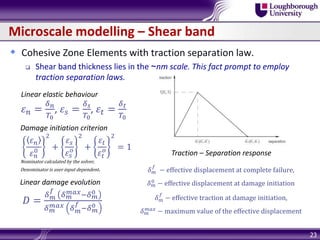 Microscale modelling – Shear band
 Cohesive Zone Elements with traction separation law.
 Shear band thickness lies in the ~nm scale. This fact prompt to employ
traction separation laws.
23
Linear elastic behaviour
𝜀 𝑛 =
𝛿 𝑛
𝑇0
, 𝜀 𝑠 =
𝛿 𝑠
𝑇0
, 𝜀𝑡 =
𝛿 𝑡
𝑇0
Traction – Separation response
Damage initiation criterion
𝜀 𝑛
𝜀 𝑛
0
2
+
𝜀 𝑠
𝜀 𝑠
𝑜
2
+
𝜀𝑡
𝜀𝑡
𝑜
2
= 1
Nominator calculated by the solver,
Denominator is user input dependent.
Linear damage evolution
𝐷 =
𝛿 𝑚
𝑓
𝛿 𝑚
𝑚𝑎𝑥−𝛿 𝑚
0
𝛿 𝑚
𝑚𝑎𝑥 𝛿 𝑚
𝑓
−𝛿 𝑚
0
𝛿 𝑚
𝑓
− effective displacement at complete failure,
𝛿 𝑚
0
− effective displacement at damage initiation
𝛿 𝑚
𝑓
− effective traction at damage initiation,
𝛿 𝑚
𝑚𝑎𝑥
− maximum value of the effective displacement
 