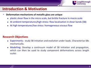 Introduction & Motivation
 Deformation mechanisms of metallic glass are unique
 plastic shear flow in the micro scale, but brittle fracture in macro scale
 At ambient temperatures/high stress: flow localization in shear bands (SB)
 At high temperatures/low stress: homogeneous viscous flow
Research Objectives
 Experiments: study SB initiation and evolution under loads. Characterise SBs
mechanically.
 Modelling: Develop a continuum model of SB initiation and propagation,
which can then be used to study component deformations across length
scales
5
 
