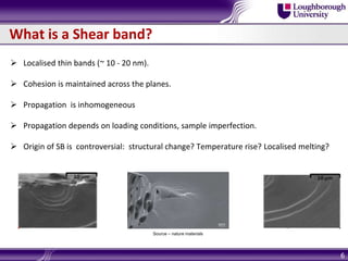 What is a Shear band?
 Localised thin bands (~ 10 - 20 nm).
 Cohesion is maintained across the planes.
 Propagation is inhomogeneous
 Propagation depends on loading conditions, sample imperfection.
 Origin of SB is controversial: structural change? Temperature rise? Localised melting?
6
Source – nature materials
 