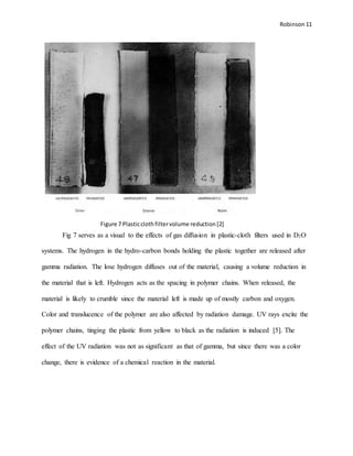 Robinson 11
Fig 7 serves as a visual to the effects of gas diffusion in plastic-cloth filters used in D2O
systems. The hydrogen in the hydro-carbon bonds holding the plastic together are released after
gamma radiation. The lose hydrogen diffuses out of the material, causing a volume reduction in
the material that is left. Hydrogen acts as the spacing in polymer chains. When released, the
material is likely to crumble since the material left is made up of mostly carbon and oxygen.
Color and translucence of the polymer are also affected by radiation damage. UV rays excite the
polymer chains, tinging the plastic from yellow to black as the radiation is induced [5]. The
effect of the UV radiation was not as significant as that of gamma, but since there was a color
change, there is evidence of a chemical reaction in the material.
Figure 7 Plasticclothfiltervolume reduction[2]
 