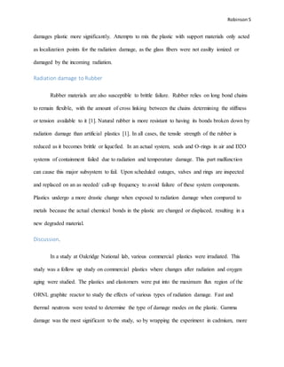 Robinson 5
damages plastic more significantly. Attempts to mix the plastic with support materials only acted
as localization points for the radiation damage, as the glass fibers were not easilty ionized or
damaged by the incoming radiation.
Radiation damage to Rubber
Rubber materials are also susceptible to brittle failure. Rubber relies on long bond chains
to remain flexible, with the amount of cross linking between the chains determining the stiffness
or tension available to it [1]. Natural rubber is more resistant to having its bonds broken down by
radiation damage than artificial plastics [1]. In all cases, the tensile strength of the rubber is
reduced as it becomes brittle or liquefied. In an actual system, seals and O-rings in air and D2O
systems of containment failed due to radiation and temperature damage. This part malfunction
can cause this major subsystem to fail. Upon scheduled outages, valves and rings are inspected
and replaced on an as needed/ call-up frequency to avoid failure of these system components.
Plastics undergo a more drastic change when exposed to radiation damage when compared to
metals because the actual chemical bonds in the plastic are changed or displaced, resulting in a
new degraded material.
Discussion.
In a study at Oakridge National lab, various commercial plastics were irradiated. This
study was a follow up study on commercial plastics where changes after radiation and oxygen
aging were studied. The plastics and elastomers were put into the maximum flux region of the
ORNL graphite reactor to study the effects of various types of radiation damage. Fast and
thermal neutrons were tested to determine the type of damage modes on the plastic. Gamma
damage was the most significant to the study, so by wrapping the experiment in cadmium, more
 