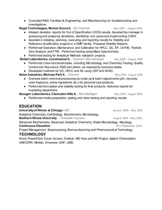 ● Consulted R&D, Facilities & Engineering, and Manufacturing for troubleshooting and
investigations.
Regis Technologies, Morton Grove IL - QC Chemist May 2007 - August 2008
● Initiated deviation reports for Out of Specification (OOS) results. Assisted the manager in
assessing and analyzing deviations, identifying root cause and implementing CAPA.
● Assisted in initiating, planning, executing and reporting results for Stability and
Reference Qualification projects in a GMP facility. Prepared Stability Reports.
● Performed Operation, Maintenance and Calibration for HPLC, GC, KF, UV/VIS, Particle
Size Analyzer and FTIR. Performed testing using Mass Spectrometry.
● Performed testing for Analytical Methods validation projects.
Deibel Laboratories, Lincolnwood IL - Chemist / Microbiologist May 2005 - August 2008
● Performed cross-functional duties, including Microbiology and Chemistry Testing, Quality
Control and Assurance, R&D and others, as required by business needs.
● Developed methods for GC, HPLC and AA using USP and AOAC.
Avlon Industries, Melrose Park IL - Chemist May 2003- August 2004
● Oversaw batch chemical processing via scale-up & batch adjustments (pH, viscosity,
color fragrance, active ingredients etc.) for personal care products.
● Performed formulation and stability testing for final products. Authored reports for
marketing department.
Accugen Laboratories, Clarendon Hills IL - Microbiologist May 2003- August 2004
● Performed media preparation, plating and other testing and reporting results.
EDUCATION
Universityof Illinois at Chicago - BS January 2000 - May 2003
Analytical Chemistry, Cell Biology, Biochemistry, Microbiology.
Northern Illinois University - Graduate Courses August 2004 - May 2005
Advanced Biochemistry, Advanced Analytical Chemistry, Water Microbiology, Mycology.
Continuous Education 2011-September 2016
Project Management, Bioprocessing, Biomanufacturing and Pharmaceutical Technology.
TECHNOLOGY
Word, PowerPoint, Excel, Access, Outlook, MS Visio and MS Project, Agilent Chemstation,
UNICORN, Minitab, Empower, SAP, LIMS.
 