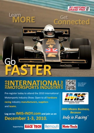 Pre-register today to attend the 2010 International
Motorsports Industry Show. Open to all hardcore
racing industry manufacturers, suppliers
and teams.
Log on to: IMIS-INDY.comand join us on
December 1-3, 2010.
IMIS Means Business,
Because
	 Go
FASTER
Learn
MORE 	 Get
Connected
Supported by:
Photo by:
Scan with your
smart phone
QR Reader.
INTERNATIONALMOTORSPORTS INDUSTRY
SHOW
2010
 