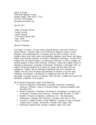 Alyson D. Frazier
9500 South Highland Avenue
Garfield Heights, Ohio 44125 - 2375
(216) 253-3315 (mobile)
alysondfrazier@yahoo.com
July 09, 2015
:
Office of Faculty Services
Faculty Services
Aspen University
1150 South Colorado Blvd
Suite 1150N
Denver, CO 80246
Dear Sir or Madame:
I am Alyson D. Frazier, a 20-year veteran educator licensed in the state of Ohio as a
special educator. I currently hold a 5 year Professional Educators License to teach
Education of the Handicapped (K-12) expiring June 30, 2020. Currently, I am in a
transition phase of my career where I am examining additional career choices and options
related to my advanced education in the field of Educational Technology. In April 2014, I
resigned from my tenured position as an Intervention Specialist in order to complete my
doctoral program of study at The University of Phoenix. I expect the complete Doctor of
Education in Educational Leadership in Educational Technology in December 2015. An
Adjunct World post prompted me to submit my resume and cover letter with your
organization. I believe that my educational background and career experience are
valuable tools that I have developed and maintained to transition to a career using
technology and education. I am interested in employment that will allow me the
opportunity to provide resources to educators, while and after I complete the research and
dissertation completion of my program.
My educational background consists of the following:
 Doctor of Education in Educational Leadership, Educational Technology.
University of Phoenix- School of Advanced Studies. Expected Graduation Date
December 2015.
 Master of Education, Curriculum and Instruction, specializing in Computer Uses
in Education. Cleveland State University, Cleveland Ohio December 16, 2000.
 Bachelor of Science in Education, certification K12 – Developmentally
Handicapped. Cleveland State University, Cleveland, Ohio June 10, 1994.
 Associate of Applied Science in Early Childhood. Cuyahoga County Community
College-Eastern Campus. Warrensville Township Ohio August 1986.
 Professional Standard Ohio Teaching Certificate expires June 2020.
 