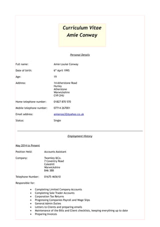 Personal Details
Full name: Amie Louise Conway
Date of birth: 6th
April 1995
Age: 21
Address: Rose Cottage
Edge Hill
Wood End
Warwickshire
CV9 2QR
Home telephone number: 01827 901803
Mobile telephone number: 07714 267001
Email address: amieross32@yahoo.co.uk
Status: Single
_________________________________________________________________________________________
Employment History
June 2015 to Present
Position Held: Accounts Assistant
Company: Jackson Calvert Chartered Accountants
Bennett Corner House
Sutton Coldfield
B72 1SD
Telephone Number: 0121 3550404
Responsible for:
 Completing Limited Company Accounts
 Completing Sole Trader Accounts
 General Admin Duties
 Letters to Clients and preparing emails
Curriculum Vitae
Amie Conway
 