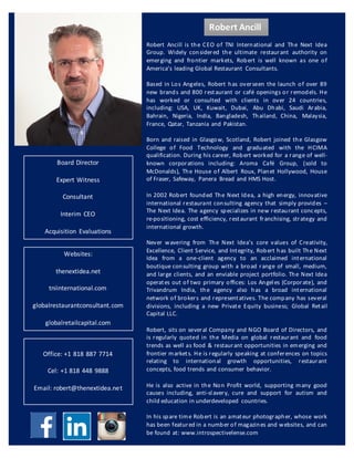 Robert Ancill is the CEO of TNI International and The Next Idea
Group. Widely considered the ultimate restaurant authority on
emerging and frontier markets, Robert is well known as one of
America’s leading Global Restaurant Consultants.
Based in Los Angeles, Robert has overseen the launch of over 89
new brands and 800 restaurant or café openings or remodels. He
has worked or consulted with clients in over 24 countries,
including: USA, UK, Kuwait, Dubai, Abu Dhabi, Saudi Arabia,
Bahrain, Nigeria, India, Bangladesh, Thailand, China, Malaysia,
France, Qatar, Tanzania and Pakistan.
Born and raised in Glasgow, Scotland, Robert joined the Glasgow
College of Food Technology and graduated with the HCIMA
qualification. During his career, Robert worked for a range of well-
known corporations including: Aroma Café Group, (sold to
McDonalds), The House of Albert Roux, Planet Hollywood, House
of Fraser, Safeway, Panera Bread and HMS Host.
In 2002 Robert founded The Next Idea, a high energy, innovative
international restaurant consulting agency that simply provides –
The Next Idea. The agency specializes in new restaurant concepts,
re-positioning, cost efficiency, restaurant franchising, strategy and
international growth.
Never wavering from The Next Idea’s core values of Creativity,
Excellence, Client Service, and Integrity, Robert has built The Next
Idea from a one-client agency to an acclaimed international
boutique consulting group with a broad range of small, medium,
and large clients, and an enviable project portfolio. The Next Idea
operates out of two primary offices: Los Angeles (Corporate), and
Trivandrum India, the agency also has a broad international
network of brokers and representatives. The company has several
divisions, including a new Private Equity business; Global Retail
Capital LLC.
Robert, sits on several Company and NGO Board of Directors, and
is regularly quoted in the Media on global restaurant and food
trends as well as food & restaurant opportunities in emerging and
frontier markets. He is regularly speaking at conferences on topics
relating to international growth opportunities, restaurant
concepts, food trends and consumer behavior.
He is also active in the Non Profit world, supporting many good
causes including, anti-slavery, cure and support for autism and
child education in underdeveloped countries.
In his spare time Robert is an amateur photographer, whose work
has been featured in a number of magazines and websites, and can
be found at: www.introspectivelense.com
Websites:
thenextidea.net
tniinternational.com
globalrestaurantconsultant.com
globalretailcapital.com	
Robert	Ancill
Board	Director
Expert	Witness
Consultant
Interim	CEO
Acquisition	 Evaluations
Office:	+1	818	887	7714
Cel:	+1	818	448	9888
Email:	robert@thenextidea.net
 