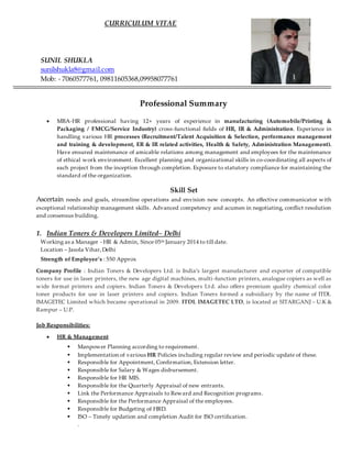 CURRICULUM VITAE
SUNIL SHUKLA
sunilshukla8@gmail.com
Mob: - 7060577761, 09811605368,09958077761
Professional Summary
 MBA-HR professional having 12+ years of experience in manufacturing (Automobile/Printing &
Packaging / FMCG/Service Industry) cross-functional fields of HR, IR & Administration. Experience in
handling various HR processes (Recruitment/Talent Acquisition & Selection, performance management
and training & development, ER & IR related activities, Health & Safety, Administration Management).
Have ensured maintenance of amicable relations among management and employees for the maintenance
of ethical work environment. Excellent planning and organizational skills in co-coordinating all aspects of
each project from the inception through completion. Exposure to statutory compliance for maintaining the
standard of the organization.
Skill Set
Ascertain needs and goals, streamline operations and envision new concepts. An effective communicator with
exceptional relationship management skills. Advanced competency and acumen in negotiating, conflict resolution
and consensus building.
1. Indian Toners & Developers Limited– Delhi
Working as a Manager - HR & Admin, Since 05th January 2014 to till date.
Location – Jasola Vihar,Delhi
Strength of Employee’s : 550 Approx
Company Profile : Indian Toners & Developers Ltd. is India’s largest manufacturer and exporter of compatible
toners for use in laser printers, the new age digital machines, multi-function printers, analogue copiers as well as
wide format printers and copiers. Indian Toners & Developers Ltd. also offers premium quality chemical color
toner products for use in laser printers and copiers. Indian Toners formed a subsidiary by the name of ITDL
IMAGETEC Limited which became operational in 2009. ITDL IMAGETEC LTD, is located at SITARGANJ – U.K &
Rampur – U.P.
Job Responsibilities:
 HR & Management
 Manpower Planning according to requirement.
 Implementation of various HR Policies including regular review and periodic update of these.
 Responsible for Appointment, Confirmation, Extension letter.
 Responsible for Salary & Wages disbursement.
 Responsible for HR MIS.
 Responsible for the Quarterly Appraisal of new entrants.
 Link the Performance Appraisals to Reward and Recognition programs.
 Responsible for the Performance Appraisal of the employees.
 Responsible for Budgeting of HRD.
 ISO – Timely updation and completion Audit for ISO certification.
.
 