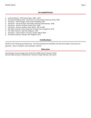 ROCHIC BAILEY Page 2
Accomplishments
 Lead Hairstylists – DTP Fashion Show, 2009 – 2012
 Hairstylist & Makeup Artist - Book Cover for Tracy Wynn Female Jazz Artist, 2009
 Hairstylist – Atlanta Rapper, Bone Crusher Wedding, 2005
 Hairstylist – Saving the Band, Puff Daddy & Bad Boy Entertainment, 2005
 Hairstylist – Bronner Brothers Fashion Show, 2005
 Hairstylist – Bronner Brothers Photo Shoots, 2007 & 2009
 Chic Styles Featured & Won, Black Hair for Qutre Hair Competition, 2010
 Chic Styles Featured, Hype Hair Magazine, 2010
 Hairstylist – Fashion Show in Toronto Canada, 2009 & 2010
 Chic Styles Featured, HotLanta Hair Magazine, 2015
Certifications
Certified in the following specialized areas: Hair Weaving Specialist & Certified, Chi Hair Color Product Line, Hair Loss
Specialist - Cancer Foundation, Salon Sanitation Certified
Education
Cosmetologist License, Georgia State Board, Since 2004 (Current Renewal, 2014)
Business Administration, Chattahoochee Technical College, Marietta, GA, Current
 