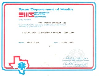 Texas Department of Health
-·1I I-emergency_ ~medlcal
- -services
FRED JOSEPH BLUNDELL III
has completed all of the requirements, including classroom and practical
instructi'ln. for certifilatiQIl as all
/p~~,/1(_~.
Commissioner- Texas Department of Health
~fI f1--.~IMD .
Chief-Bureau of Em~r7ge~J M'0hgement
 