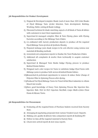 Job Responsibilities for Product Development:
1) Deigned & Developed Complete Shade Card of more than 300 Color Shades
of Dyed Mélange Yarn. (Color Selection, Yarn development, Knitting,
Washing, Fabric cutting & Shade Coding)
2) Discussed technical & shade matching aspects of all kinds of Yarns & fabrics
with customers to meet their requirements.
3) Supervised & managed complete Fiber & Yarn Dyeing plans with Dyeing
Factories according to the Mélange Yarn Orders.
4) Co-ordinated with factory production departs to produce all the required
Dyed Mélange Yarns (Cotton & Synthetic Blends).
5) Prepared mélange yarn shade recipes to be cost effective using various raw
materials & blending methods.
6) Generated cost comparison reports to finalize the Yarn Production Orders.
7) Addressed all complaints & resolve them technically to acquire customer
satisfaction.
8) Supervised & Managed Yarn Hanks Indigo Dyeing process to produce
Knitted Denim Fabrics.
9) Designed such color recipes for Yarns to substitute Indigo Dyed Yarns with
Mélange yarns to produce both woven & knitted Denim Fabrics.
10)Researched & performed experiments to remove & reduce Static Charge of
Polyester Fiber in Spinning Process after dyeing.
11)Produced Vat Dyed Mélange Yarns for Towel & Bed Sheet industries to obtain
bleach fast results.
12)Have good knowledge of Fancy Yarn Spinning Process like Injection Siro,
Injection Slub, DC2 & DC3 Injection Siro/Slub, Caipo Multi-Colors Draw
Frame & Mozaic Yarns.
Job Responsibilities for Procurement:
1) Evaluating all the required Items of Purchase Indents received from Factory
Store.
2) Arranging & negotiating proposals from various Vendors Local / Imports.
3) Making cost, quality & delivery time comparison reports & finalizing PO.
4) Deliver in time all the required material to Factory Store.
5) Check store arrival reports & store issue reports.
 
