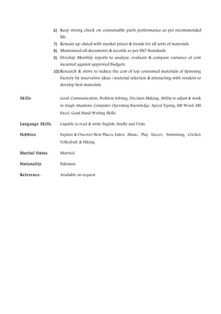 6) Keep strong check on consumable parts performance as per recommended
life.
7) Remain up-dated with market prices & trends for all sorts of materials.
8) Maintained all documents & records as per ISO Standards.
9) Develop Monthly reports to analyze, evaluate & compare variance of cost
incurred against approved Budgets.
10) Research & strive to reduce the cost of top consumed materials of Spinning
Factory by innovative ideas / material selection & interacting with vendors to
develop best materials.
Skills: Good Communication, Problem Solving, Decision Making, Ability to adjust & work
in tough situations, Computer Operating Knowledge, Speed Typing, MS Word, MS
Excel, Good Hand Writing Skills.
Language Skills: Capable to read & write English, Sindhi and Urdu.
Hobbies: Explore & Discover New Places, Listen Music, Play Soccer, Swimming, Cricket,
Volleyball, & Hiking.
Marital Status: Married.
Nationality: Pakistani.
Reference: Available on request.
 