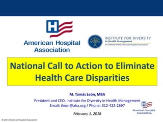 © 2015 American Hospital Association
M. Tomás León, MBA
President and CEO, Institute for Diversity in Health Management
Email: tleon@aha.org / Phone: 312-422-2697
February 1, 2016
National Call to Action to Eliminate
Health Care Disparities
 