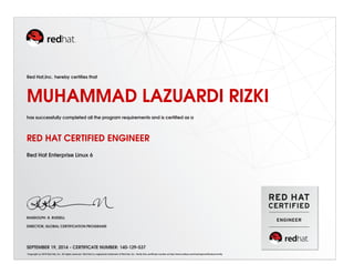 Red Hat,Inc. hereby certiﬁes that
MUHAMMAD LAZUARDI RIZKI
has successfully completed all the program requirements and is certiﬁed as a
RED HAT CERTIFIED ENGINEER
Red Hat Enterprise Linux 6
RANDOLPH. R. RUSSELL
DIRECTOR, GLOBAL CERTIFICATION PROGRAMS
SEPTEMBER 19, 2014 - CERTIFICATE NUMBER: 140-129-537
Copyright (c) 2010 Red Hat, Inc. All rights reserved. Red Hat is a registered trademark of Red Hat, Inc. Verify this certiﬁcate number at http://www.redhat.com/training/certiﬁcation/verify
 
