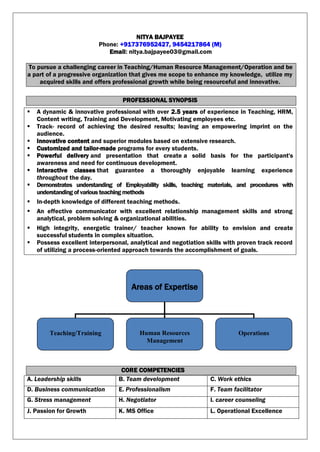 NITYA BAJPAYEE
Phone: +917376952427, 9454217864 (M)
Email: nitya.bajpayee03@gmail.com
To pursue a challenging career in Teaching/Human Resource Management/Operation and be
a part of a progressive organization that gives me scope to enhance my knowledge, utilize my
acquired skills and offers professional growth while being resourceful and innovative.
PROFESSIONAL SYNOPSIS
 A dynamic & innovative professional with over 2.5 years of experience in Teaching, HRM,
Content writing, Training and Development, Motivating employees etc.
 Track- record of achieving the desired results; leaving an empowering imprint on the
audience.
 Innovative content and superior modules based on extensive research.
 Customized and tailor-made programs for every students.
 Powerful delivery and presentation that create a solid basis for the participant's
awareness and need for continuous development.
 Interactive classes that guarantee a thoroughly enjoyable learning experience
throughout the day.
 Demonstrates understanding of Employability skills, teaching materials, and procedures with
understandingofvariousteachingmethods
 In-depth knowledge of different teaching methods.
 An effective communicator with excellent relationship management skills and strong
analytical, problem solving & organizational abilities.
 High integrity, energetic trainer/ teacher known for ability to envision and create
successful students in complex situation.
 Possess excellent interpersonal, analytical and negotiation skills with proven track record
of utilizing a process-oriented approach towards the accomplishment of goals.
CORE COMPETENCIES
A. Leadership skills B. Team development C. Work ethics
D. Business communication E. Professionalism F. Team facilitator
G. Stress management H. Negotiator I. career counseling
J. Passion for Growth K. MS Office L. Operational Excellence
Areas of Expertise
Teaching/Training Human Resources
Management
Operations
 