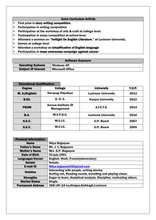Extra Curriculum Activity
 First prize in story writing competition.
 Participation in writing competition
 Participation at the workshop of arts & craft at college level.
 Participation in essay competition at school level.
 Attended a seminar on “Twilight On English Literature.” at Lucknow University.
 Games at college level
 Attended a workshop on simplification of English language
 Participation in mass awareness campaign against cancer
Software Exposure
Operating Systems Windows XP.
Subject Of Interest Microsoft Office
Educational Qualification:
Degree College University Y.O.P.
M. A.(English) Navayug Vidyalaya Lucknow University 2013
B.Ed. D. D. C. Kanpur University 2012
PGDM
Aurous Institute Of
Management A.I.C.T.E. 2014
B.A. M.V.P.G.C. Lucknow University 2010
H.S.C. M.V.I.C. U.P. Board 2007
S.S.C. M.V.I.C. U.P. Board 2005
Personal Information:
Name Nitya Bajpayee
Father’s Name Mr. J. L. Bajpayee
Mother’s Name Mrs .S.P. Bajpayee
Date of Birth 01-july-1991
Languages Known English, Hindi, French[elementary]
Gender female.
E-mail ID Nitya.bajpayee03@gmail.com
Hobbies
Interacting with people, writing stories.
Surfing net, Reading novels, travelling and playing chess.
Strengths Eagar to learn, Analytical analysis, Discipline, motivating others.
Marital Status Single.
Permanent Address 2684616 ka,Khajua,Aishbagh,Lucknow
 