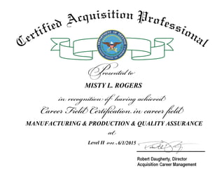 at
on
Career Field Certification in career field
in recognition of having achieved
Presented to
Certified Acquisition Professional
MISTY L. ROGERS
MANUFACTURING & PRODUCTION & QUALITY ASSURANCE
Level II 6/1/2015
 