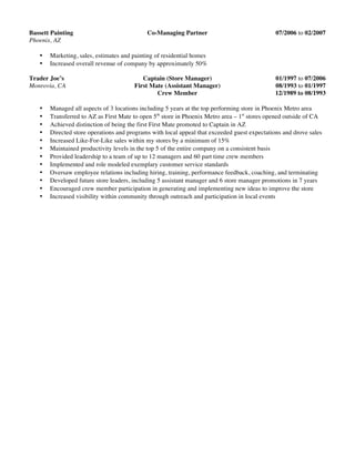 Bassett Painting Co-Managing Partner 07/2006 to 02/2007
Phoenix, AZ
• Marketing, sales, estimates and painting of residential homes
• Increased overall revenue of company by approximately 50%
Trader Joe’s Captain (Store Manager) 01/1997 to 07/2006
Monrovia, CA First Mate (Assistant Manager) 08/1993 to 01/1997
Crew Member 12/1989 to 08/1993
• Managed all aspects of 3 locations including 5 years at the top performing store in Phoenix Metro area
• Transferred to AZ as First Mate to open 5th
store in Phoenix Metro area – 1st
stores opened outside of CA
• Achieved distinction of being the first First Mate promoted to Captain in AZ
• Directed store operations and programs with local appeal that exceeded guest expectations and drove sales
• Increased Like-For-Like sales within my stores by a minimum of 15%
• Maintained productivity levels in the top 5 of the entire company on a consistent basis
• Provided leadership to a team of up to 12 managers and 60 part time crew members
• Implemented and role modeled exemplary customer service standards
• Oversaw employee relations including hiring, training, performance feedback, coaching, and terminating
• Developed future store leaders, including 5 assistant manager and 6 store manager promotions in 7 years
• Encouraged crew member participation in generating and implementing new ideas to improve the store
• Increased visibility within community through outreach and participation in local events
 