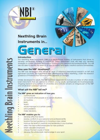 Introduction
The Neethling Brain Instruments (NBI®
) is a revolutionary battery of instruments that strives to
develop whole-brain thinking in individuals. These assessment tools will help you develop
strategies to sustain creativity and positive thinking in your personal and professional life. You will
also be able to identify the essence of your problems and apply creative solutions immediately.
How was the NBI®
developed?
The NBI®
was developed after almost 30 years of extensive international research on left and
right-brain functions. The instruments were developed by Kobus Neethling, under the research
guidance of Professor Paul Torrance of the University of Georgia.
Initially developed for adults, the NBI®
has been expanded to include a number of other whole-
brain instruments that are tailored to children, young adults, sportspeople and businesspeople.
Ongoing research at a number of universities and institutes remains an integral part of the NBI®
and whole-brain science in general.
What will the NBI®®
tell me?
The NBI®
gives an indication of how you:
• communicate
• act towards other people or in certain situations
• do business
• learn
• teach
• would manage in a certain career
• solve problems
• make decisions.
The NBI®
enables you to:
• develop effective teams
• resolve conflicts in your personal and professional life
• receive the best guidance in choosing a new career
• improve the level of creativity and leadership in your business
• select the best-suited employees for new positions
• retain valuable employees
• choose the best course of study
• develop the whole-brain mental edge in your sport.
Neethling Brain
Instruments in...
GeneralGeneral
 