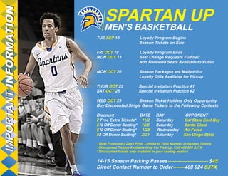 SPARTAN UP MEN’S BASKETBALL 
IMPORTANT INFORMATION 
TUE SEP 16 Loyalty Program Begins 
Season Tickets on Sale 
FRI OCT 10 Loyalty Program Ends 
MON OCT 13 Seat Change Requests Fulfilled 
Non Renewed Seats Available to Public 
MON OCT 20 Season Packages are Mailed Out 
Loyalty Gifts Available for Pickup 
THUR OCT 23 Special Invitation Practice #1 
SAT OCT 25 Special Invitation Practice #2 
WED OCT 29 Season Ticket Holders Only Opportunity 
Buy Discounted Single Game Tickets to the Following Contests 
Discount DATE DAY OPPONENT 
2 Free Extra Tickets* 11/2 Saturday Cal State East Bay 
$10 Off Donor Seating* 12/6 Saturday Santa Clara 
$10 Off Donor Seating* 1/28 Wednesday Air Force 
$8 Off Donor Seating* 2/21 Saturday San Diego State 
* Must Purchase 3 Days Prior. Limited to Total Number of Season Tickets 
* Discounted Tickets Available Only For Pick Up, Call 408 924 SJTX 
* Discounted tickets only available in your seating section 
14-15 Season Parking Passes------------------------ $45 
Direct Contact Number to Order-------408 924 SJTX 
 