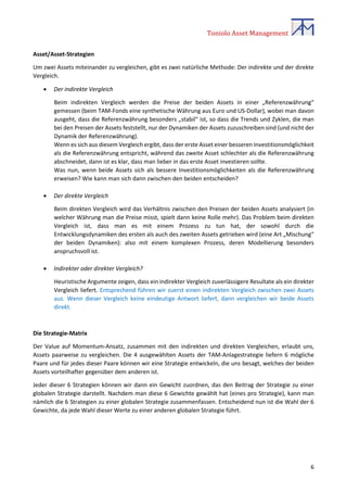 Toniolo Asset Management
6
Asset/Asset-Strategien
Um zwei Assets miteinander zu vergleichen, gibt es zwei natürliche Methode: Der indirekte und der direkte
Vergleich.
 Der indirekte Vergleich
Beim indirekten Vergleich werden die Preise der beiden Assets in einer „Referenzwährung“
gemessen (beim TAM-Fonds eine synthetische Währung aus Euro und US-Dollar), wobei man davon
ausgeht, dass die Referenzwährung besonders „stabil“ ist, so dass die Trends und Zyklen, die man
bei den Preisen der Assets feststellt, nur der Dynamiken der Assets zuzuschreiben sind (und nicht der
Dynamik der Referenzwährung).
Wenn es sich aus diesem Vergleich ergibt, dass der erste Asset einer besseren Investitionsmöglichkeit
als die Referenzwährung entspricht, während das zweite Asset schlechter als die Referenzwährung
abschneidet, dann ist es klar, dass man lieber in das erste Asset investieren sollte.
Was nun, wenn beide Assets sich als bessere Investitionsmöglichkeiten als die Referenzwährung
erweisen? Wie kann man sich dann zwischen den beiden entscheiden?
 Der direkte Vergleich
Beim direkten Vergleich wird das Verhältnis zwischen den Preisen der beiden Assets analysiert (in
welcher Währung man die Preise misst, spielt dann keine Rolle mehr). Das Problem beim direkten
Vergleich ist, dass man es mit einem Prozess zu tun hat, der sowohl durch die
Entwicklungsdynamiken des ersten als auch des zweiten Assets getrieben wird (eine Art „Mischung“
der beiden Dynamiken): also mit einem komplexen Prozess, deren Modellierung besonders
anspruchsvoll ist.
 Indirekter oder direkter Vergleich?
Heuristische Argumente zeigen, dass ein indirekter Vergleich zuverlässigere Resultate als ein direkter
Vergleich liefert. Entsprechend führen wir zuerst einen indirekten Vergleich zwischen zwei Assets
aus. Wenn dieser Vergleich keine eindeutige Antwort liefert, dann vergleichen wir beide Assets
direkt.
Die Strategie-Matrix
Der Value auf Momentum-Ansatz, zusammen mit den indirekten und direkten Vergleichen, erlaubt uns,
Assets paarweise zu vergleichen. Die 4 ausgewählten Assets der TAM-Anlagestrategie liefern 6 mögliche
Paare und für jedes dieser Paare können wir eine Strategie entwickeln, die uns besagt, welches der beiden
Assets vorteilhafter gegenüber dem anderen ist.
Jeder dieser 6 Strategien können wir dann ein Gewicht zuordnen, das den Beitrag der Strategie zu einer
globalen Strategie darstellt. Nachdem man diese 6 Gewichte gewählt hat (eines pro Strategie), kann man
nämlich die 6 Strategien zu einer globalen Strategie zusammenfassen. Entscheidend nun ist die Wahl der 6
Gewichte, da jede Wahl dieser Werte zu einer anderen globalen Strategie führt.
 
