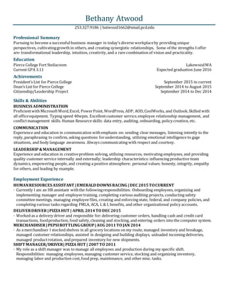 Bethany Atwood
253.327.9186 | batwood1662@smail.pcd.edu
Professional Summary
Pursuing to become a successful business manager in today’s diverse workplaceby providing unique
perspectives, cultivatinggrowth in others, and creating synergistic relationships. Some of the strengths I offer
are: transformational leadership, intuition, creativity,and a rare combination of vision and practicality.
Education
Pierce College Fort Steilacoom LakewoodWA
Current GPA 3.11 Expected graduation June 2016
Achievements
President’s List for Pierce College September 2015 to current
Dean’s List for Pierce College September 2014 to August 2015
Citizenship/Leadership Project September 2014 to Dec 2014
Skills & Abilities
Employment Experience
BUSINESS ADMINISTRATION
Proficientwith MicrosoftWord,Excel, PowerPoint, WordPress, ADP, AOD,CoolWorks, and Outlook.Skilled with
all officeequipment. Typing speed 40wpm. Excellentcustomer service,employee relationship management, and
conflictmanagement skills. Human Resource skills: data entry, auditing, onboarding, policy creation, etc.
COMMUNICATION
Experience and education in communication withemphasis on: sending clear messages, listening intently to the
reply, paraphrasing to confirm, asking questions forunderstanding, utilizing emotional intelligence to gage
situations, and body language awareness. Always communicating with respect and courtesy.
LEADERSHIP&MANAGEMENT
Experience and education in creativeproblem solving, utilizing resources, motivating employees, and providing
quality customer service internally and externally; leadership characteristics: influencing productive team
dynamics, empowering people, and creating a positive atmosphere; personal values: honesty, integrity, empathy
for others, and leading by example.
HUMANRESOURCES ASSISTANT |EMERALD DOWNS RACING |DEC 2015TOCURRENT
· Currently I am an HR assistant withthe followingresponsibilities: Onboarding employees, organizing and
implementing manager and employee training, completing various auditing projects, conducting safety
committee meetings, managing employee files, creating and enforcing state, federal, and company policies, and
completing various tasks regarding FMLA, ACA, L & I, benefits, and other organizational policy accounts.
DELIVERDRIVER |PIZZAHUT | APRIL 2014TO DEC 2015
· Worked as a delivery driver and responsible for:delivering customer orders, handling cash and credit card
transactions, foodproduction, food safety,cleaning and stocking, and entering orders into the computer system.
MERCHANDISER |PEPSIBOTTLING GROUP|AUG 2011TO JAN 2014
· As a merchandiser I stocked shelves in all grocery locations on my route, managed inventory and breakage,
managed customer relationships, assisted in designing and building displays, unloaded incoming deliveries,
managed productrotation, and prepared inventory for new shipments.
SHIFT MANAGER/DRIVER|PIZZA HUT | 2007TO 2011
· My role as a shift manager was to manage all employees and production during my specific shift.
Responsibilities: managing employees, managing customer service, stocking and organizing inventory,
managing labor and production cost,food prep, maintenance, and other misc. tasks.
 