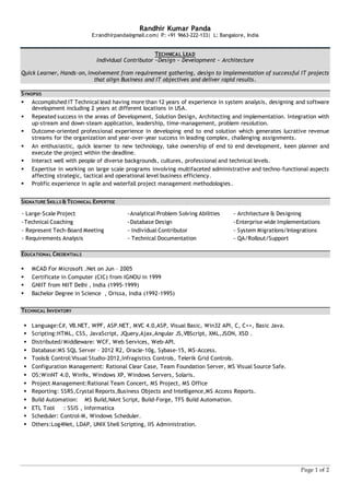 Page 1 of 2
Randhir Kumar Panda
E:randhirpanda@gmail.com| P: +91 9663-222-133| L: Bangalore, India
TECHNICAL LEAD
Individual Contributor ~Design ~ Development ~ Architecture
Quick Learner, Hands-on, involvement from requirement gathering, design to implementation of successful IT projects
that align Business and IT objectives and deliver rapid results.
SYNOPSIS
 Accomplished IT Technical lead having more than 12 years of experience in system analysis, designing and software
development including 2 years at different locations in USA.
 Repeated success in the areas of Development, Solution Design, Architecting and implementation. Integration with
up-stream and down-steam application, leadership, time-management, problem resolution.
 Outcome-oriented professional experience in developing end to end solution which generates lucrative revenue
streams for the organization and year-over-year success in leading complex, challenging assignments.
 An enthusiastic, quick learner to new technology, take ownership of end to end development, keen planner and
execute the project within the deadline.
 Interact well with people of diverse backgrounds, cultures, professional and technical levels.
 Expertise in working on large scale programs involving multifaceted administrative and techno-functional aspects
affecting strategic, tactical and operational level business efficiency.
 Prolific experience in agile and waterfall project management methodologies.
SIGNATURE SKILLS &TECHNICAL EXPERTISE
~ Large-Scale Project ~Analytical Problem Solving Abilities ~ Architecture & Designing
~Technical Coaching ~Database Design ~Enterprise wide Implementations
~ Represent Tech-Board Meeting ~ Individual Contributor ~ System Migrations/Integrations
~ Requirements Analysis ~ Technical Documentation ~ QA/Rollout/Support
EDUCATIONAL CREDENTIALS
 MCAD For Microsoft .Net on Jun – 2005
 Certificate in Computer (CIC) from IGNOU in 1999
 GNIIT from NIIT Delhi , India (1995-1999)
 Bachelor Degree in Science , Orissa, India (1992-1995)
TECHNICAL INVENTORY
 Language:C#, VB.NET, WPF, ASP.NET, MVC 4.0,ASP, Visual Basic, Win32 API, C, C++, Basic Java.
 Scripting:HTML, CSS, JavaScript, JQuery,Ajax,Angular JS,VBScript, XML,JSON, XSD .
 Distributed/Middleware: WCF, Web Services, Web-API.
 Database:MS SQL Server – 2012 R2, Oracle-10g, Sybase-15, MS-Access.
 Tools& Control:Visual Studio-2012,Infragistics Controls, Telerik Grid Controls.
 Configuration Management: Rational Clear Case, Team Foundation Server, MS Visual Source Safe.
 OS:WinNT 4.0, Win9x, Windows XP, Windows Servers, Solaris.
 Project Management:Rational Team Concert, MS Project, MS Office
 Reporting: SSRS,Crystal Reports,Business Objects and Intelligence,MS Access Reports.
 Build Automation: MS Build,NAnt Script, Build-Forge, TFS Build Automation.
 ETL Tool : SSIS , Informatica
 Scheduler: Control-M, Windows Scheduler.
 Others:Log4Net, LDAP, UNIX Shell Scripting, IIS Administration.
 