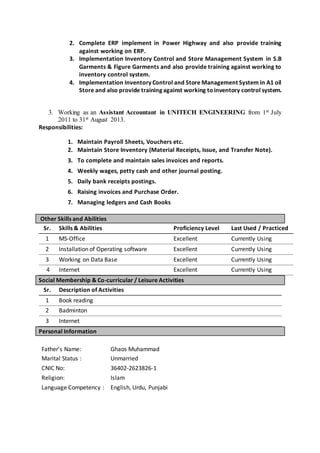 2. Complete ERP implement in Power Highway and also provide training
against working on ERP.
3. Implementation Inventory Control and Store Management System in S.B
Garments & Figure Garments and also provide training against working to
inventory control system.
4. Implementation Inventory Control and Store Management System in A1 oil
Store and also provide training against working toinventory control system.
3. Working as an Assistant Accountant in UNITECH ENGINEERING from 1st July
2011 to 31st August 2013.
Responsibilities:
1. Maintain Payroll Sheets, Vouchers etc.
2. Maintain Store Inventory (Material Receipts, Issue, and Transfer Note).
3. To complete and maintain sales invoices and reports.
4. Weekly wages, petty cash and other journal posting.
5. Daily bank receipts postings.
6. Raising invoices and Purchase Order.
7. Managing ledgers and Cash Books
Other Skills and Abilities
Sr. Skills & Abilities Proficiency Level Last Used / Practiced
1 MS-Office Excellent Currently Using
2 Installation of Operating software Excellent Currently Using
3 Working on Data Base Excellent Currently Using
4 Internet Excellent Currently Using
Social Membership & Co-curricular / Leisure Activities
Sr. Description of Activities
1 Book reading
2 Badminton
3 Internet
Personal Information
Father’s Name: Ghaos Muhammad
Marital Status : Unmarried
CNIC No: 36402-2623826-1
Religion: Islam
Language Competency : English, Urdu, Punjabi
 