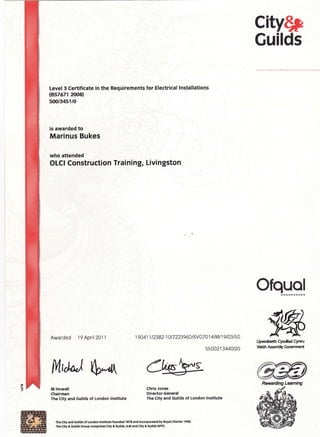 city$p
Guilds
Level3 Certificate in the Requirements for Electrical lnstallations
(857671 2OO8)
500/3451/O
is awarded to
Marinus Bukes
who attended
OLCI Construction Training, Livingston
Ofquolitltlttttl
ffiUyrmdaeft cyrulad cyrmt
{el*r AssernHv Gorcrrnnt
M,,l"J S^d{
Awarded 19 April2Oll
M Howell
Chairman
The City and Guilds of London lnstituts
1 9 0 4 1 1 t 2382- 1 0 I 7 2239 6D I SV G7 0 1 4 I M I 1 9 I 03 I 5 0
5500213440120
Chris Jones
Director-Genefal
The City and Guilds of London lnstitut€
Thc clty and Gullds of London tnstltute foundod I t7t and lncorpotated by noyal charter 1 9qr.
The clty& Gullds Greup comprlses Clty & Gullds, ILM and Clty & Gullds NPrt.
 