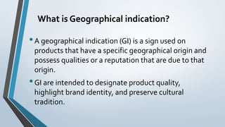 What is Geographical indication?
•A geographical indication (GI) is a sign used on
products that have a specific geographical origin and
possess qualities or a reputation that are due to that
origin.
•GI are intended to designate product quality,
highlight brand identity, and preserve cultural
tradition.
 