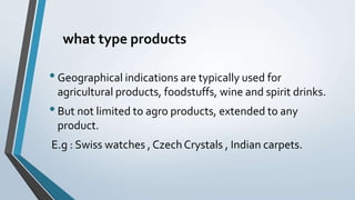 what type products
•Geographical indications are typically used for
agricultural products, foodstuffs, wine and spirit drinks.
•But not limited to agro products, extended to any
product.
E.g : Swiss watches , Czech Crystals , Indian carpets.
 