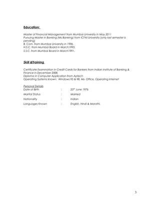 Education:
Master of Financial Management from Mumbai University in May 2011
Pursuing Master in Banking (Ms Banking) from ICFAI University (only last semester is
pending)
B. Com. from Mumbai University in 1996.
H.S.C. from Mumbai Board in March1993.
S.S.C. from Mumbai Board in March1991.
Skill &Training
Certificate Examination in Credit Cards for Bankers from Indian Institute of Banking &
Finance in December 2008.
Diploma in Computer Application from Aptech
Operating Systems known: Windows 95 & 98, Ms- Office, Operating Internet
Personal Details
Date of Birth : 23rd
June 1976
Marital Status : Married
Nationality : Indian
Languages Known : English, Hindi & Marathi.
3
 
