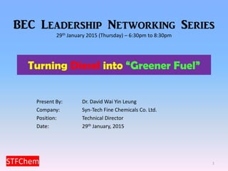 Turning Diesel into “Greener Fuel”
1
Present By: Dr. David Wai Yin Leung
Company: Syn-Tech Fine Chemicals Co. Ltd.
Position: Technical Director
Date: 29th January, 2015
BEC Leadership Networking Series
29th January 2015 (Thursday) – 6:30pm to 8:30pm
 