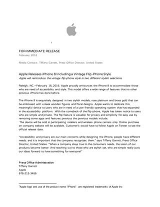 1
FOR IMMEDIATE RELEASE
February 2016
Media Contact: Tiffany Garrett, Press Office Director, United States
Apple Releases iPhone 8 Including a Vintage Flip-Phone Style
Apple will reintroduce the vintage flip-phone style in two different stylish selections.
Raleigh, NC.—February 16, 2016. Apple proudly announces the iPhone 8 to accommodate those
who are need of accessibility and style. This model offers a wide range of features that no other
previous iPhone has done before.
The iPhone 8 is exquisitely designed in two stylish models, rose platinum and brass gold that can
be embossed with a sleek wooden figures and floral designs. Apple wants to dedicate this
meaningful device to users who are in need of a user friendly operating system that has expanded
in the accessibility platform. With the comeback of the flip-phone, Apple has taken notice to users
who are simple and private. The flip feature is valuable for privacy and simplicity for easy use by
removing some apps and features previous the previous models include.
The device will be sold in participating retailers and wireless phone carriers only. Online purchase
on company website will be available. Customer’s would have to follow Apple on Twitter to see the
official release date.
“Accessibility and privacy are our main concerns while designing the iPhone, people have different
needs, and it is important that the company recognizes them.” says Tiffany Garrett, Press Office
Director, United States. “When a company stays true to the consumers needs, the vision of our
products become better. And reaching out to those who are stylish yet, who are simple really puts
our ideas forward to have something for everyone!”
Press Office Administration
Tiffany Garrett
Apple
678-213-3456
1
Apple logo and use of the product name “iPhone” are registered trademarks of Apple Inc
 