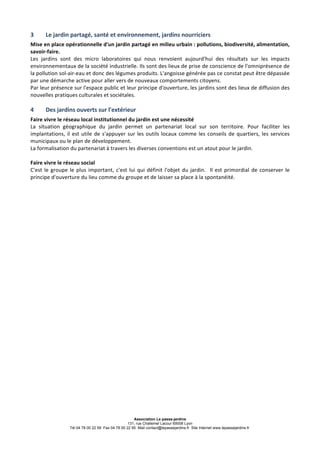 Association Le passe-jardins
131, rue Challemel Lacour 69008 Lyon
Tél 04 78 00 22 59 Fax 04 78 00 22 95 Mail contact@lepassejardins.fr Site Internet www.lepassejardins.fr
3	
   Le	
  jardin	
  partagé,	
  santé	
  et	
  environnement,	
  jardins	
  nourriciers	
  
Mise	
  en	
  place	
  opérationnelle	
  d'un	
  jardin	
  partagé	
  en	
  milieu	
  urbain	
  :	
  pollutions,	
  biodiversité,	
  alimentation,	
  
savoir-­‐faire.	
  
Les	
   jardins	
   sont	
   des	
   micro	
   laboratoires	
   qui	
   nous	
   renvoient	
   aujourd'hui	
   des	
   résultats	
   sur	
   les	
   impacts	
  
environnementaux	
  de	
  la	
  société	
  industrielle.	
  Ils	
  sont	
  des	
  lieux	
  de	
  prise	
  de	
  conscience	
  de	
  l'omniprésence	
  de	
  
la	
  pollution	
  sol-­‐air-­‐eau	
  et	
  donc	
  des	
  légumes	
  produits.	
  L'angoisse	
  générée	
  pas	
  ce	
  constat	
  peut	
  être	
  dépassée	
  
par	
  une	
  démarche	
  active	
  pour	
  aller	
  vers	
  de	
  nouveaux	
  comportements	
  citoyens.	
   	
  	
  	
  	
  	
   	
   	
  	
  	
  
Par	
  leur	
  présence	
  sur	
  l'espace	
  public	
  et	
  leur	
  principe	
  d'ouverture,	
  les	
  jardins	
  sont	
  des	
  lieux	
  de	
  diffusion	
  des	
  
nouvelles	
  pratiques	
  culturales	
  et	
  sociétales.	
  
	
  
4	
   Des	
  jardins	
  ouverts	
  sur	
  l'extérieur	
  	
  
Faire	
  vivre	
  le	
  réseau	
  local	
  institutionnel	
  du	
  jardin	
  est	
  une	
  nécessité	
  
La	
   situation	
   géographique	
   du	
   jardin	
   permet	
   un	
   partenariat	
   local	
   sur	
   son	
   territoire.	
   Pour	
   faciliter	
   les	
  
implantations,	
  il	
  est	
  utile	
  de	
  s'appuyer	
  sur	
  les	
  outils	
  locaux	
  comme	
  les	
  conseils	
  de	
  quartiers,	
  les	
  services	
  
municipaux	
  ou	
  le	
  plan	
  de	
  développement.	
  	
  
La	
  formalisation	
  du	
  partenariat	
  à	
  travers	
  les	
  diverses	
  conventions	
  est	
  un	
  atout	
  pour	
  le	
  jardin.	
  
	
  
Faire	
  vivre	
  le	
  réseau	
  social	
  
C'est	
  le	
  groupe	
  le	
  plus	
  important,	
  c'est	
  lui	
  qui	
  définit	
  l'objet	
  du	
  jardin.	
  	
  Il	
  est	
  primordial	
  de	
  conserver	
  le	
  
principe	
  d'ouverture	
  du	
  lieu	
  comme	
  du	
  groupe	
  et	
  de	
  laisser	
  sa	
  place	
  à	
  la	
  spontanéité.	
  	
  
 