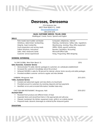 Desroses, Derosema
2914 Nokomis Ave
WEST PALM BEACH FL, 33409
derosema@hotmail.com
(561) 619-1214
SALES, CUSTOMER SERVICE, TELLER, COOK
Multilingual: Creole, French, Spanish and English
SKILLS
Role model, team builder and leader
Ambitious, determined, hardworking
Integrity, loyal, trustworthy
Food preparation and serving meals
Follow directions, instructions
Sales, retail, restaurant, banks
Customer service experienced
Computers, telephones, internet
Cleaning, maintenance; Safety rules, regulations
Warehousing, stocking; fling, office equipment
HIPPA, OSHA, payroll, cashiering
Business Calculation, Accounting
Microsoft Office Suite
Fixing, Programing, Web designing
WORKING EXPERIENCE
1st LINE GLOBAL, West Palm Beach, FL 2016
Sales Associate, Customer Service
 Demonstrated TV cable, internet packages to customers at a wholesale establishment
 Increased the customer’s knowledge about the product
 Achieved $20,000 in sales for 90 percent for internet, phone, home security and cable packages
 Provided excellent customer service to regular and new clientele
UNIBANK, Miragoane, Haiti 2013-2015
Teller, Customer Service
 Greeted and welcomed regular and new clients at a local bank
 Provided account to customers by receiving deposits and loan payments
 Identified errors and corrected information; handled data entry
CHEZ DEN BAR RESTAURANT, Miragoane, Haiti 2010-2012
Assistant Chef
 Received fresh produce and different kinds of meat
 Inspected items and stored food items in the appropriate and safe area
 Cleaned, maintained the kitchen equipment (oven, grills) in an orderly manner
 Prepared meals, desserts, beverages as ordered by the restaurant guests
EDUCATION
 