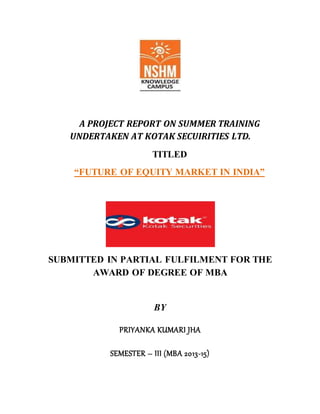 A PROJECT REPORT ON SUMMER TRAINING
UNDERTAKEN AT KOTAK SECUIRITIES LTD.
TITLED
“FUTURE OF EQUITY MARKET IN INDIA”
SUBMITTED IN PARTIAL FULFILMENT FOR THE
AWARD OF DEGREE OF MBA
BY
PRIYANKA KUMARI JHA
SEMESTER – III (MBA 2013-15)
 