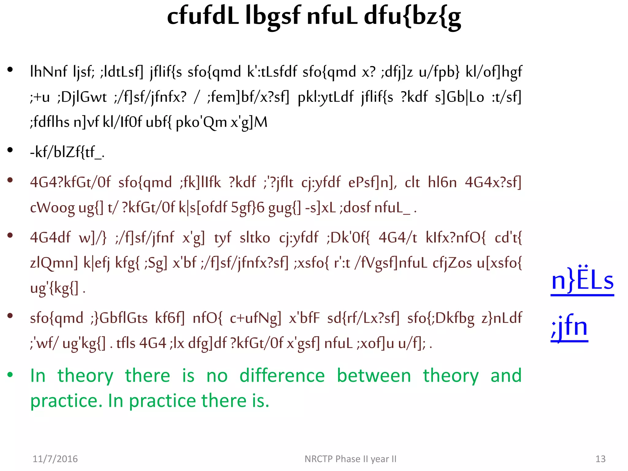 cfufdLlbgsfnfuLdfu{bz{g
• lhNnf ljsf; ;ldtLsf] jflif{s sfo{qmd k':tLsfdf sfo{qmd x? ;dfj]z u/fpb} kl/of]hgf
;+u ;DjlGwt ;/f]sf/jfnfx? / ;fem]bf/x?sf] pkl:ytLdf jflif{s ?kdf s]Gb|Lo :t/sf]
;fdflhs n]vf kl/If0f ubf{ pko'Qm x'g]M
• -kf/blZf{tf_.
• 4G4?kfGt/0f sfo{qmd ;fk]lIfk ?kdf ;'?jflt cj:yfdf ePsf]n], clt hl6n 4G4x?sf]
cWoogug{] t/ ?kfGt/0f k|s[ofdf 5gf}6 gug{]-s]xL ;dosf nfuL_ .
• 4G4df w]/} ;/f]sf/jfnf x'g] tyf sltko cj:yfdf ;Dk'0f{ 4G4/t kIfx?nfO{ cd't{
zlQmn] k|efj kfg{ ;Sg] x'bf ;/f]sf/jfnfx?sf] ;xsfo{ r':t /fVgsf]nfuL cfjZos u[xsfo{
ug'{kg{] .
• sfo{qmd ;}GbflGts kf6f] nfO{ c+ufNg] x'bfF sd{rf/Lx?sf] sfo{;Dkfbg z}nLdf
;'wf/ ug'kg{]. tfls 4G4;lx dfg]df ?kfGt/0f x'gsf] nfuL ;xof]u u/f]; .
• In theory there is no difference between theory and
practice. In practice there is.
11/7/2016 NRCTP Phase II year II 13
n}ËLs
;jfn
 