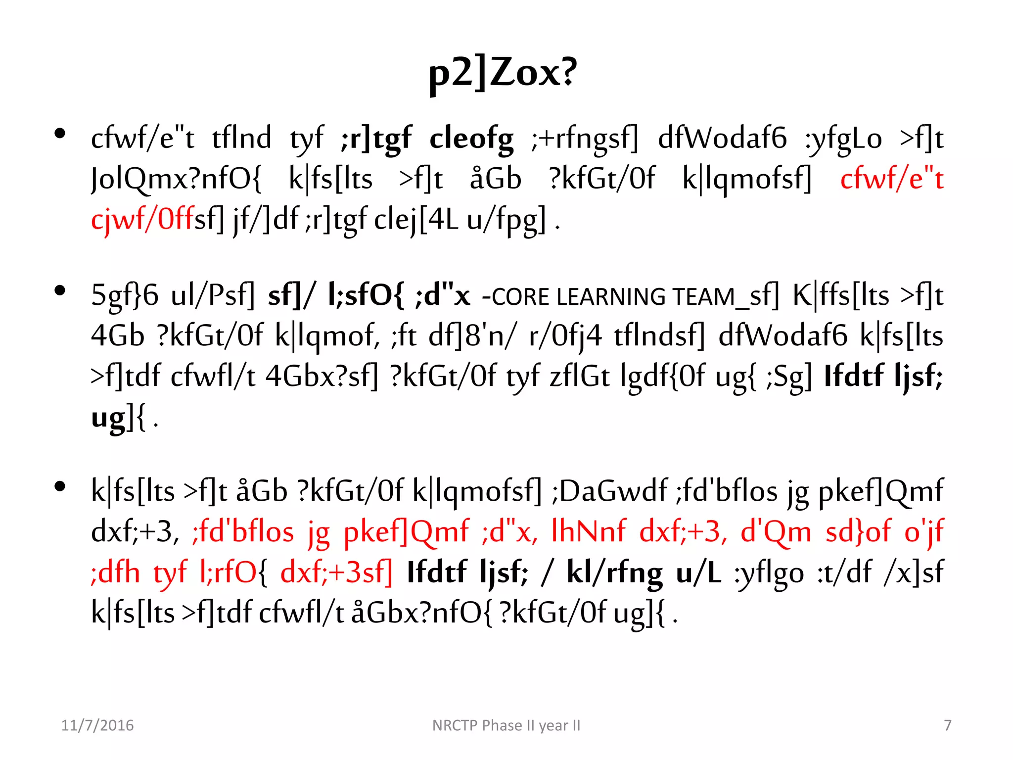 p2]Zox?
11/7/2016 NRCTP Phase II year II 7
• cfwf/e"t tflnd tyf ;r]tgf cleofg ;+rfngsf] dfWodaf6 :yfgLo >f]t
JolQmx?nfO{ k|fs[lts >f]t åGb ?kfGt/0f k|lqmofsf] cfwf/e"t
cjwf/0ffsf]jf/]df;r]tgfclej[4Lu/fpg].
• 5gf}6 ul/Psf] sf]/ l;sfO{ ;d"x -CORE LEARNING TEAM_sf] K|ffs[lts >f]t
4Gb ?kfGt/0f k|lqmof, ;ft df]8'n/ r/0fj4 tflndsf] dfWodaf6 k|fs[lts
>f]tdf cfwfl/t 4Gbx?sf] ?kfGt/0f tyf zflGt lgdf{0f ug{ ;Sg] Ifdtf ljsf;
ug]{.
• k|fs[lts >f]t åGb ?kfGt/0f k|lqmofsf] ;DaGwdf ;fd'bflos jg pkef]Qmf
dxf;+3, ;fd'bflos jg pkef]Qmf ;d"x, lhNnf dxf;+3, d'Qm sd}of o'jf
;dfh tyf l;rfO{ dxf;+3sf] Ifdtf ljsf; / kl/rfng u/L :yflgo :t/df /x]sf
k|fs[lts>f]tdfcfwfl/tåGbx?nfO{?kfGt/0fug]{.
 